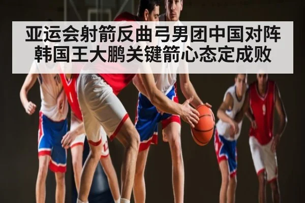 亚运会射箭反曲弓男团中国对阵韩国王大鹏关键箭心态定成败